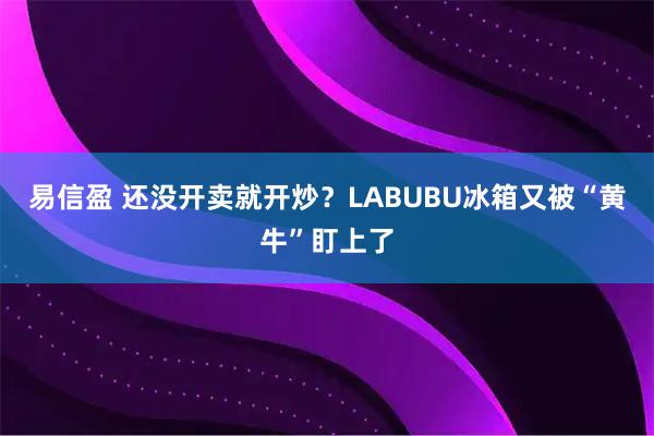 易信盈 还没开卖就开炒？LABUBU冰箱又被“黄牛”盯上了