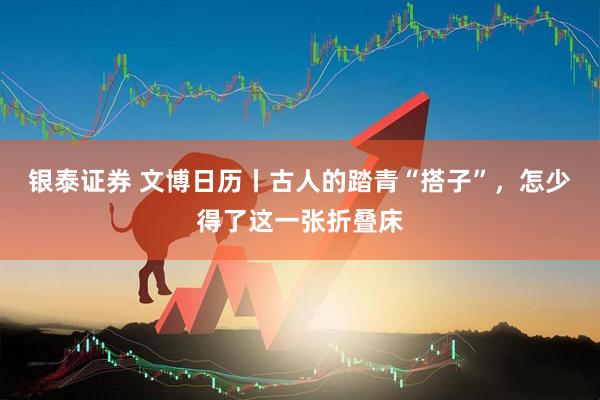 银泰证券 文博日历丨古人的踏青“搭子”，怎少得了这一张折叠床